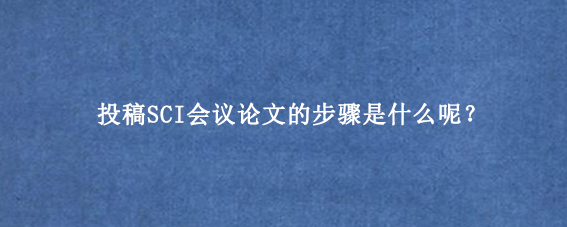 投稿SCI会议论文的步骤是什么呢?