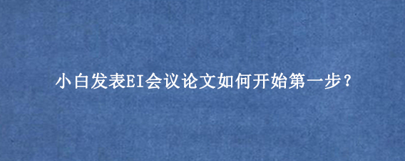 小白发表EI会议论文如何开始第一步？