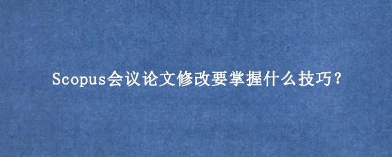 Scopus会议论文修改要掌握什么技巧?