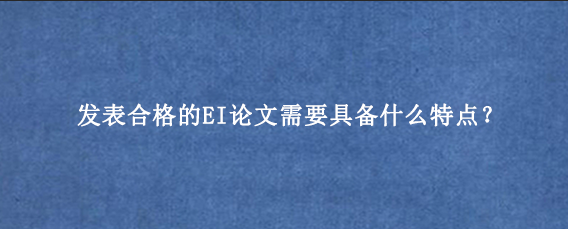 发表合格的EI论文需要具备什么特点？