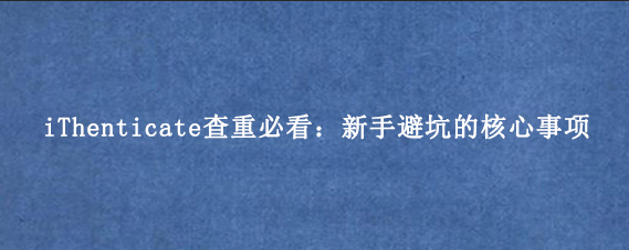 iThenticate查重必看：新手避坑的核心事项