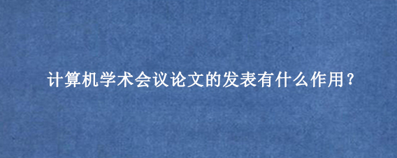 计算机学术会议论文的发表有什么作用?