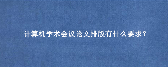 计算机学术会议论文排版有什么要求？