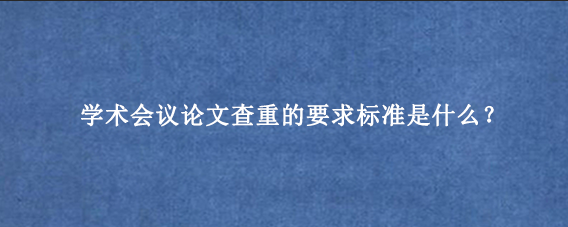 学术会议论文查重的要求标准是什么?