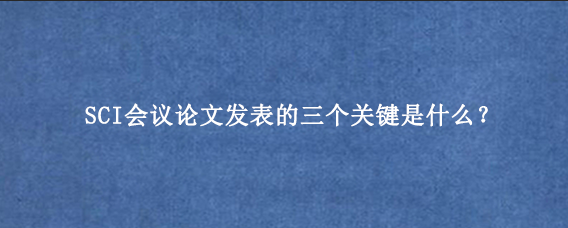 SCI会议论文发表的三个关键是什么?