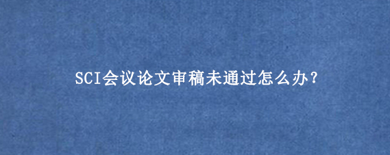 SCI会议论文审稿未通过怎么办？