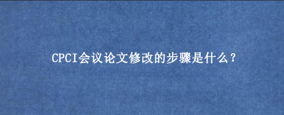 CPCI会议论文修改的步骤是什么？