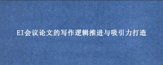 EI会议论文的写作逻辑推进与吸引力打造