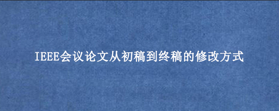 IEEE会议论文从初稿到终稿的修改方式