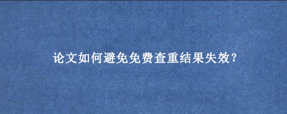 论文如何避免免费查重结果失效？