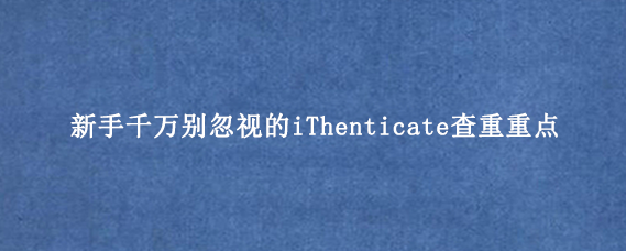 新手千万别忽视的iThenticate查重重点