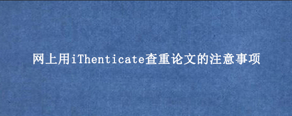 网上用iThenticate查重论文的注意事项