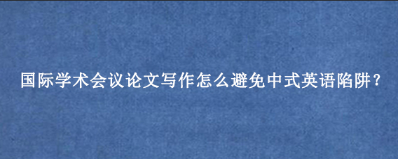 国际学术会议论文写作怎么避免中式英语陷阱?