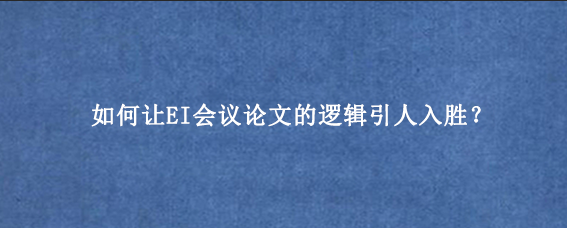 如何让EI会议论文的逻辑引人入胜?