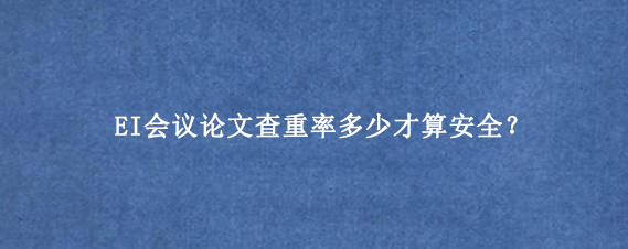 EI会议论文查重率多少才算安全？
