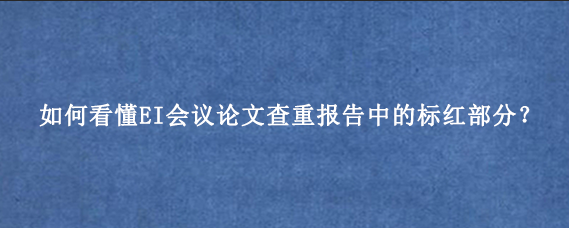 如何看懂EI会议论文查重报告中的标红部分？