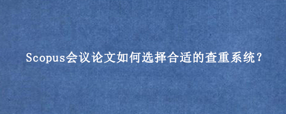 Scopus会议论文如何选择合适的查重系统？
