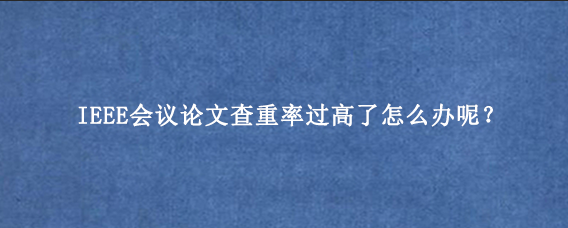 IEEE会议论文查重率过高了怎么办呢？