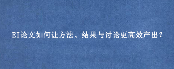 EI论文如何让方法、结果与讨论更高效产出?