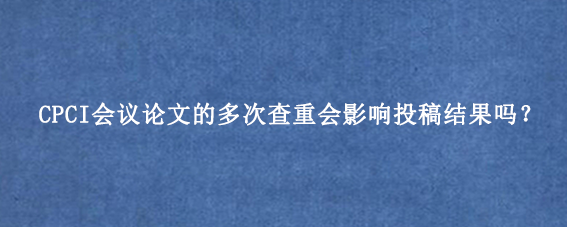 CPCI会议论文的多次查重会影响投稿结果吗?