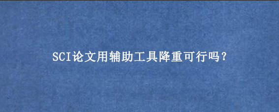 SCI论文用辅助工具降重可行吗?