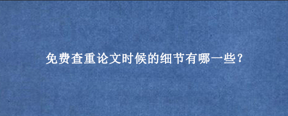 免费查重论文时候的细节有哪一些？