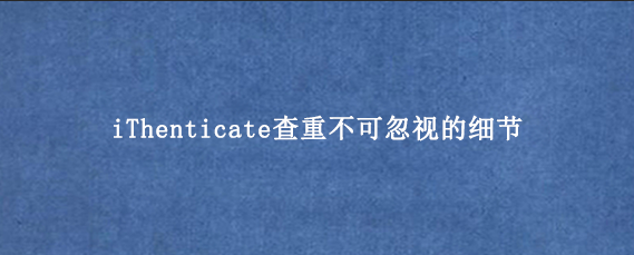 iThenticate查重不可忽视的细节