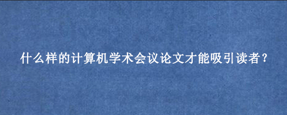 什么样的计算机学术会议论文才能吸引读者？