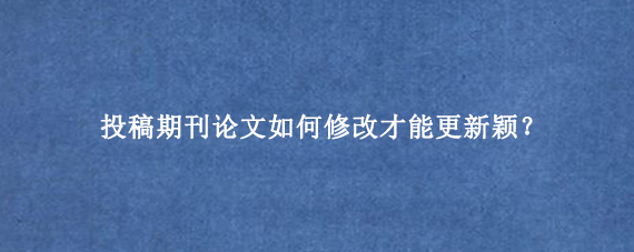投稿期刊论文如何修改才能更新颖？