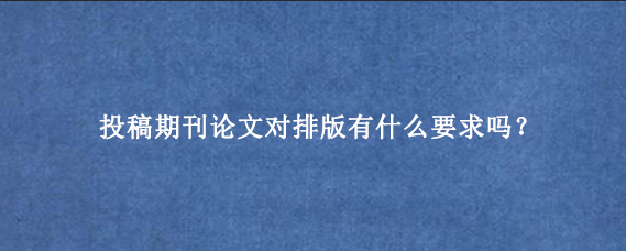 投稿期刊论文对排版有什么要求吗？