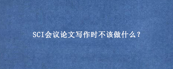 SCI会议论文写作时不该做什么？