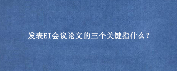 发表EI会议论文的三个关键指什么？