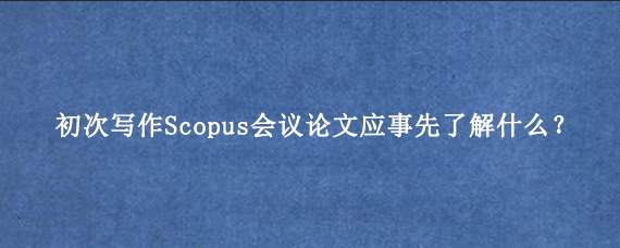 初次写作Scopus会议论文应事先了解什么？