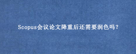 Scopus会议论文降重后还需要润色吗？