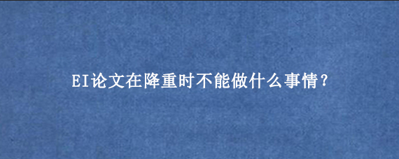EI论文在降重时不能做什么事情？