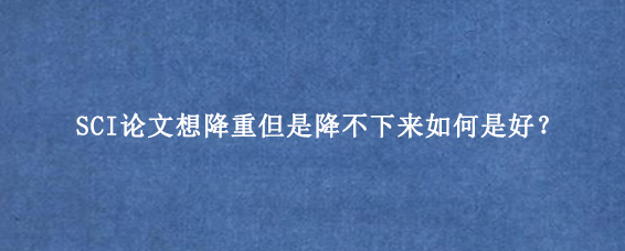 SCI论文想降重但是降不下来如何是好？