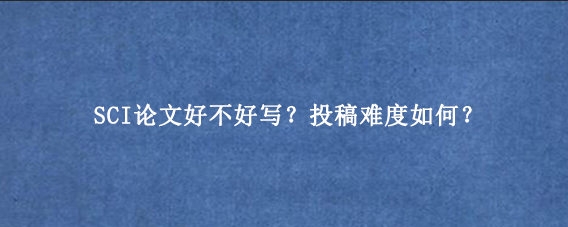 SCI论文好不好写？投稿难度如何？