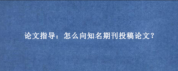 论文指导：怎么向知名期刊投稿论文？