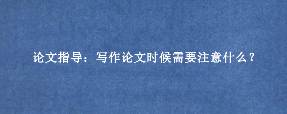 论文指导：写作论文时候需要注意什么？