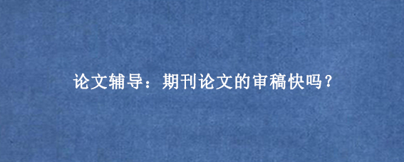 论文辅导：期刊论文的审稿快吗？