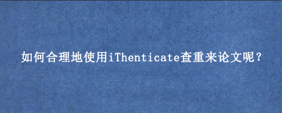 如何合理地使用iThenticate查重来论文呢？
