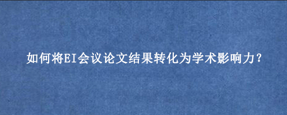如何将EI会议论文结果转化为学术影响力？