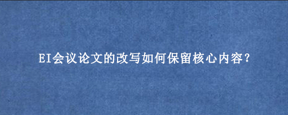 EI会议论文的改写如何保留核心内容？