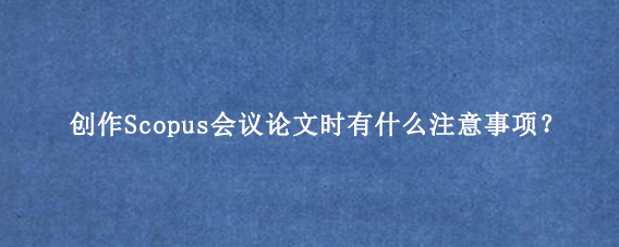 创作Scopus会议论文时有什么注意事项？