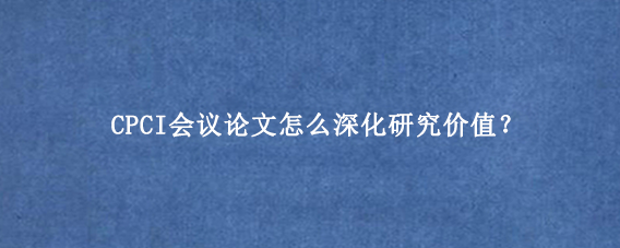 CPCI会议论文怎么深化研究价值？