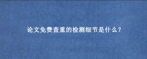 论文免费查重的检测细节是什么?