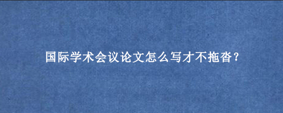 国际学术会议论文怎么写才不拖沓？