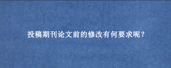 投稿期刊论文前的修改有何要求呢？
