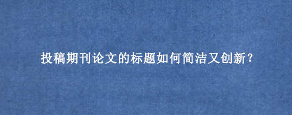 投稿期刊论文的标题如何简洁又创新？