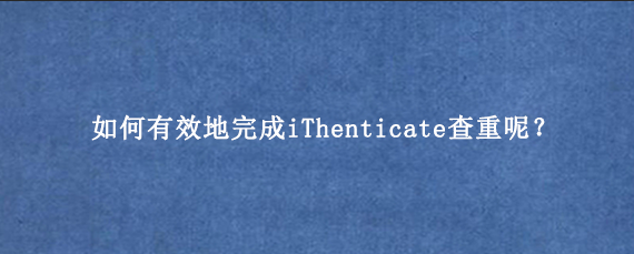 如何有效地完成iThenticate查重呢？